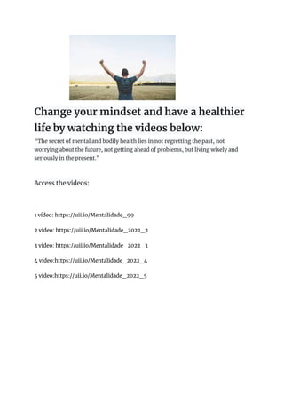 Change your mindset and have a healthier
life by watching the videos below:
“The secret of mental and bodily health lies in not regretting the past, not
worrying about the future, not getting ahead of problems, but living wisely and
seriously in the present.”
Access the videos:
1 vídeo: https://uii.io/Mentalidade_99
2 vídeo: https://uii.io/Mentalidade_2022_2
3 vídeo: https://uii.io/Mentalidade_2022_3
4 vídeo:https://uii.io/Mentalidade_2022_4
5 vídeo:https://uii.io/Mentalidade_2022_5
 