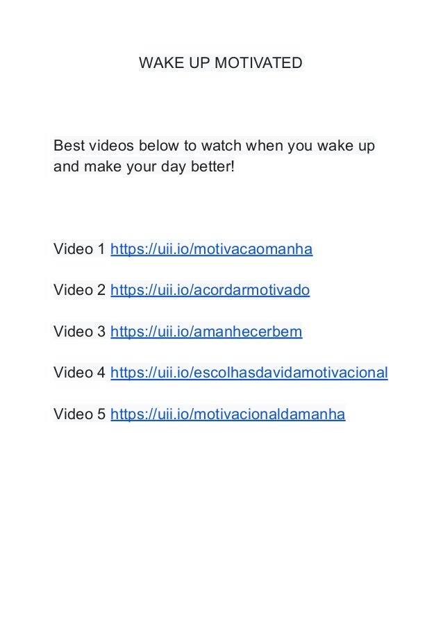 WAKE UP MOTIVATED
Best videos below to watch when you wake up
and make your day better!
Video 1 https://uii.io/motivacaomanha
Video 2 https://uii.io/acordarmotivado
Video 3 https://uii.io/amanhecerbem
Video 4 https://uii.io/escolhasdavidamotivacional
Video 5 https://uii.io/motivacionaldamanha
 