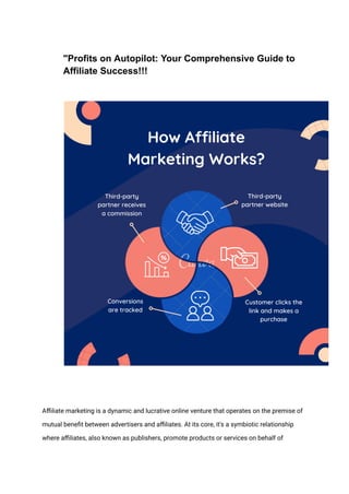 "Profits on Autopilot: Your Comprehensive Guide to
Affiliate Success!!!
Affiliate marketing is a dynamic and lucrative online venture that operates on the premise of
mutual benefit between advertisers and affiliates. At its core, it's a symbiotic relationship
where affiliates, also known as publishers, promote products or services on behalf of
 
