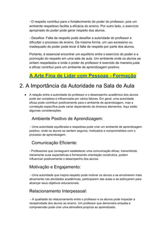 - O respeito contribui para o fortalecimento do poder do professor, pois um
ambiente respeitoso facilita a eficácia do ensino. Por outro lado, o exercício
apropriado do poder pode gerar respeito dos alunos.
- Desafios: Falta de respeito pode desafiar a autoridade do professor e
dificultar o processo de ensino. Da mesma forma, um uso excessivo ou
inadequado do poder pode levar à falta de respeito por parte dos alunos.
Portanto, é essencial encontrar um equilíbrio entre o exercício do poder e a
promoção do respeito em uma sala de aula. Um ambiente onde os alunos se
sintam respeitados e onde o poder do professor é exercido de maneira justa
e eficaz contribui para um ambiente de aprendizagem positivo.
A Arte Fina de Lidar com Pessoas - Formação
2. A Importância da Autoridade na Sala de Aula
● A relação entre a autoridade do professor e o desempenho acadêmico dos alunos
pode ser complexa e influenciada por vários fatores. Em geral, uma autoridade
eficaz pode contribuir positivamente para o ambiente de aprendizagem, mas a
correlação específica pode variar dependendo de diversos elementos. Aqui estão
algumas considerações:
Ambiente Positivo de Aprendizagem:
- Uma autoridade equilibrada e respeitosa pode criar um ambiente de aprendizagem
positivo, onde os alunos se sentem seguros, motivados e comprometidos com o
processo de aprendizagem.
Comunicação Eficiente:
- Professores que conseguem estabelecer uma comunicação eficaz, transmitindo
claramente suas expectativas e fornecendo orientação construtiva, podem
influenciar positivamente o desempenho dos alunos.
Motivação e Engajamento:
- Uma autoridade que inspira respeito pode motivar os alunos a se envolverem mais
ativamente nas atividades acadêmicas, participarem das aulas e se esforçarem para
alcançar seus objetivos educacionais.
Relacionamento Interpessoal:
- A qualidade do relacionamento entre o professor e os alunos pode impactar a
receptividade dos alunos ao ensino. Um professor que demonstra empatia e
compreensão pode criar uma atmosfera propícia ao aprendizado.
 