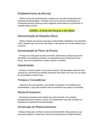 Estabelecimento de Normas:
- Defina normas de comportamento e explique por que são importantes para o
ambiente de aprendizagem. Certifique-se de que os alunos compreendam as
consequências tanto positivas quanto negativas relacionadas ao cumprimento ou
violação dessas normas.
LIVRO - A Arte do Pensar e do Afeto
Demonstração de Respeito Mútuo:
- Mostre respeito aos alunos e encoraje a reciprocidade. Estabeleça uma atmosfera
onde o respeito seja uma via de mão dupla, e não apenas uma via do professor para
os alunos.
Apresentação do Plano de Ensino:
- Forneça uma visão geral do plano de ensino, destacando os tópicos que serão
abordados, as avaliações previstas e as expectativas para o desempenho dos
alunos. Isso cria transparência e ajuda a reduzir a incerteza.
Interatividade:
- Envolver os alunos desde o início pode ser eficaz. Use atividades interativas para
conhecê-los, permitindo que também aprendam mais sobre você. Isso cria um senso
de comunidade na sala de aula.
Firmeza e Consistência:
- Seja firme nas suas decisões, mas também consistente. A consistência cria
previsibilidade, o que pode contribuir para um ambiente mais seguro e controlado.
Mostre Entusiasmo:
- Demonstre entusiasmo pela matéria que está ensinando. Um professor
entusiasmado pode inspirar os alunos a se interessarem mais pelo conteúdo e a
respeitarem a experiência de aprendizagem.
Construção de Relacionamentos:
- Dedique tempo para conhecer os alunos individualmente. Seja acessível, ouça
suas preocupações e mostre que você está lá para apoiá-los academicamente.
 