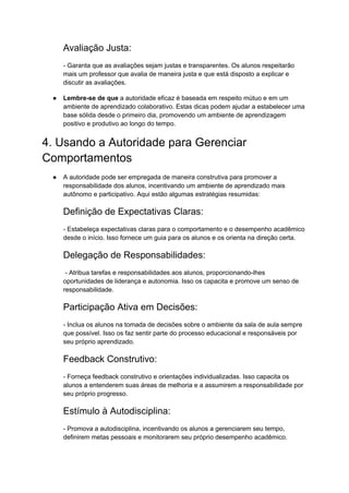Avaliação Justa:
- Garanta que as avaliações sejam justas e transparentes. Os alunos respeitarão
mais um professor que avalia de maneira justa e que está disposto a explicar e
discutir as avaliações.
● Lembre-se de que a autoridade eficaz é baseada em respeito mútuo e em um
ambiente de aprendizado colaborativo. Estas dicas podem ajudar a estabelecer uma
base sólida desde o primeiro dia, promovendo um ambiente de aprendizagem
positivo e produtivo ao longo do tempo.
4. Usando a Autoridade para Gerenciar
Comportamentos
● A autoridade pode ser empregada de maneira construtiva para promover a
responsabilidade dos alunos, incentivando um ambiente de aprendizado mais
autônomo e participativo. Aqui estão algumas estratégias resumidas:
Definição de Expectativas Claras:
- Estabeleça expectativas claras para o comportamento e o desempenho acadêmico
desde o início. Isso fornece um guia para os alunos e os orienta na direção certa.
Delegação de Responsabilidades:
- Atribua tarefas e responsabilidades aos alunos, proporcionando-lhes
oportunidades de liderança e autonomia. Isso os capacita e promove um senso de
responsabilidade.
Participação Ativa em Decisões:
- Inclua os alunos na tomada de decisões sobre o ambiente da sala de aula sempre
que possível. Isso os faz sentir parte do processo educacional e responsáveis por
seu próprio aprendizado.
Feedback Construtivo:
- Forneça feedback construtivo e orientações individualizadas. Isso capacita os
alunos a entenderem suas áreas de melhoria e a assumirem a responsabilidade por
seu próprio progresso.
Estímulo à Autodisciplina:
- Promova a autodisciplina, incentivando os alunos a gerenciarem seu tempo,
definirem metas pessoais e monitorarem seu próprio desempenho acadêmico.
 