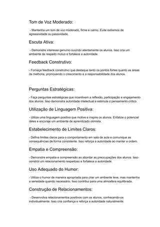 Tom de Voz Moderado:
- Mantenha um tom de voz moderado, firme e calmo. Evite extremos de
agressividade ou passividade.
Escuta Ativa:
- Demonstre interesse genuíno ouvindo atentamente os alunos. Isso cria um
ambiente de respeito mútuo e fortalece a autoridade.
Feedback Construtivo:
- Forneça feedback construtivo que destaque tanto os pontos fortes quanto as áreas
de melhoria, promovendo o crescimento e a responsabilidade dos alunos.
Perguntas Estratégicas:
- Faça perguntas estratégicas que incentivem a reflexão, participação e engajamento
dos alunos. Isso demonstra autoridade intelectual e estimula o pensamento crítico.
Utilização de Linguagem Positiva:
- Utilize uma linguagem positiva que motive e inspire os alunos. Enfatize o potencial
deles e encoraje um ambiente de aprendizado otimista.
Estabelecimento de Limites Claros:
- Defina limites claros para o comportamento em sala de aula e comunique as
consequências de forma consistente. Isso reforça a autoridade ao manter a ordem.
Empatia e Compreensão:
- Demonstre empatia e compreensão ao abordar as preocupações dos alunos. Isso
constrói um relacionamento respeitoso e fortalece a autoridade.
Uso Adequado do Humor:
- Utilize o humor de maneira apropriada para criar um ambiente leve, mas mantenha
a seriedade quando necessário. Isso contribui para uma atmosfera equilibrada.
Construção de Relacionamentos:
- Desenvolva relacionamentos positivos com os alunos, conhecendo-os
individualmente. Isso cria confiança e reforça a autoridade naturalmente.
 