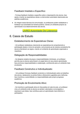Feedback Imediato e Específico:
- Forneça feedback imediato e específico sobre o desempenho dos alunos. Isso
ajuda a manter as expectativas claras e a demonstrar autoridade relacionada aos
padrões acadêmicos.
● Ao integrar essas técnicas de comunicação, os professores podem estabelecer e
fortalecer sua autoridade de maneira positiva, criando um ambiente propício ao
aprendizado e ao desenvolvimento dos alunos.
LIVRO Autoridade De Liderança
6. Casos de Estudo
Estabelecimento de Expectativas Claras:
- Um professor estabeleceu claramente as expectativas de comportamento e
participação desde o início do semestre, comunicando-as de maneira consistente.Os
alunos entenderam as regras, criando um ambiente de aprendizado organizado e
respeitoso.
Delegação de Responsabilidades:
- Ao designar projetos de grupo e responsabilidades individuais, um professor
permitiu que os alunos assumissem um papel ativo em seu próprio aprendizado.
Isso promoveu responsabilidade e colaboração, contribuindo para um ambiente mais
envolvente.
Feedback Construtivo e Individualizado:
- Um professor forneceu feedback construtivo e individualizado sobre os trabalhos
dos alunos, destacando os pontos fortes e oferecendo sugestões para melhorias.
Isso incentivou a autorreflexão e a responsabilidade pelo próprio progresso
acadêmico.
Promoção de Envolvimento Ativo:
- Ao incentivar a participação ativa em discussões em sala de aula, um professor
criou um ambiente onde os alunos se sentiam valorizados e encorajados a
expressar suas ideias. Isso contribuiu para um aprendizado mais dinâmico e
participativo.
 