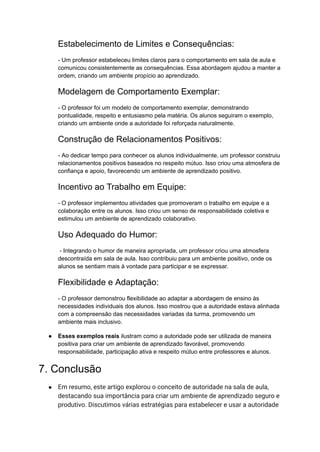 Estabelecimento de Limites e Consequências:
- Um professor estabeleceu limites claros para o comportamento em sala de aula e
comunicou consistentemente as consequências. Essa abordagem ajudou a manter a
ordem, criando um ambiente propício ao aprendizado.
Modelagem de Comportamento Exemplar:
- O professor foi um modelo de comportamento exemplar, demonstrando
pontualidade, respeito e entusiasmo pela matéria. Os alunos seguiram o exemplo,
criando um ambiente onde a autoridade foi reforçada naturalmente.
Construção de Relacionamentos Positivos:
- Ao dedicar tempo para conhecer os alunos individualmente, um professor construiu
relacionamentos positivos baseados no respeito mútuo. Isso criou uma atmosfera de
confiança e apoio, favorecendo um ambiente de aprendizado positivo.
Incentivo ao Trabalho em Equipe:
- O professor implementou atividades que promoveram o trabalho em equipe e a
colaboração entre os alunos. Isso criou um senso de responsabilidade coletiva e
estimulou um ambiente de aprendizado colaborativo.
Uso Adequado do Humor:
- Integrando o humor de maneira apropriada, um professor criou uma atmosfera
descontraída em sala de aula. Isso contribuiu para um ambiente positivo, onde os
alunos se sentiam mais à vontade para participar e se expressar.
Flexibilidade e Adaptação:
- O professor demonstrou flexibilidade ao adaptar a abordagem de ensino às
necessidades individuais dos alunos. Isso mostrou que a autoridade estava alinhada
com a compreensão das necessidades variadas da turma, promovendo um
ambiente mais inclusivo.
● Esses exemplos reais ilustram como a autoridade pode ser utilizada de maneira
positiva para criar um ambiente de aprendizado favorável, promovendo
responsabilidade, participação ativa e respeito mútuo entre professores e alunos.
7. Conclusão
● Em resumo, este artigo explorou o conceito de autoridade na sala de aula,
destacando sua importância para criar um ambiente de aprendizado seguro e
produtivo. Discutimos várias estratégias para estabelecer e usar a autoridade
 