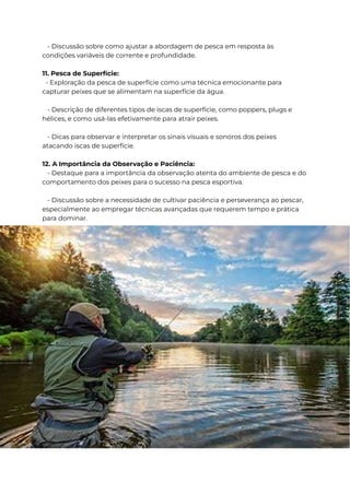 - Discussão sobre como ajustar a abordagem de pesca em resposta às
condições variáveis de corrente e profundidade.
11. Pesca de Superfície:
- Exploração da pesca de superfície como uma técnica emocionante para
capturar peixes que se alimentam na superfície da água.
- Descrição de diferentes tipos de iscas de superfície, como poppers, plugs e
hélices, e como usá-las efetivamente para atrair peixes.
- Dicas para observar e interpretar os sinais visuais e sonoros dos peixes
atacando iscas de superfície.
12. A Importância da Observação e Paciência:
- Destaque para a importância da observação atenta do ambiente de pesca e do
comportamento dos peixes para o sucesso na pesca esportiva.
- Discussão sobre a necessidade de cultivar paciência e perseverança ao pescar,
especialmente ao empregar técnicas avançadas que requerem tempo e prática
para dominar.
 