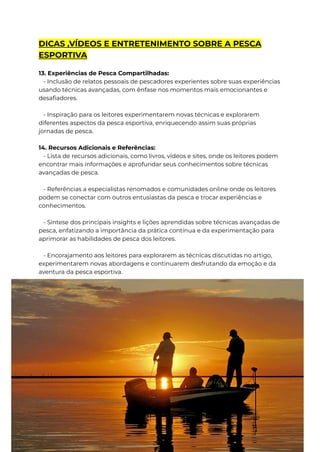 DICAS ,VÍDEOS E ENTRETENIMENTO SOBRE A PESCA
ESPORTIVA
13. Experiências de Pesca Compartilhadas:
- Inclusão de relatos pessoais de pescadores experientes sobre suas experiências
usando técnicas avançadas, com ênfase nos momentos mais emocionantes e
desafiadores.
- Inspiração para os leitores experimentarem novas técnicas e explorarem
diferentes aspectos da pesca esportiva, enriquecendo assim suas próprias
jornadas de pesca.
14. Recursos Adicionais e Referências:
- Lista de recursos adicionais, como livros, vídeos e sites, onde os leitores podem
encontrar mais informações e aprofundar seus conhecimentos sobre técnicas
avançadas de pesca.
- Referências a especialistas renomados e comunidades online onde os leitores
podem se conectar com outros entusiastas da pesca e trocar experiências e
conhecimentos.
- Síntese dos principais insights e lições aprendidas sobre técnicas avançadas de
pesca, enfatizando a importância da prática contínua e da experimentação para
aprimorar as habilidades de pesca dos leitores.
- Encorajamento aos leitores para explorarem as técnicas discutidas no artigo,
experimentarem novas abordagens e continuarem desfrutando da emoção e da
aventura da pesca esportiva.
 