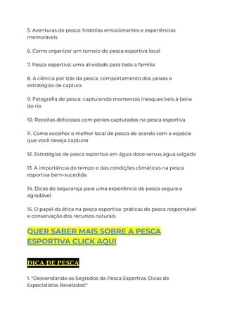 5. Aventuras de pesca: histórias emocionantes e experiências
memoráveis
6. Como organizar um torneio de pesca esportiva local
7. Pesca esportiva: uma atividade para toda a família
8. A ciência por trás da pesca: comportamento dos peixes e
estratégias de captura
9. Fotografia de pesca: capturando momentos inesquecíveis à beira
do rio
10. Receitas deliciosas com peixes capturados na pesca esportiva
11. Como escolher o melhor local de pesca de acordo com a espécie
que você deseja capturar
12. Estratégias de pesca esportiva em água doce versus água salgada
13. A importância do tempo e das condições climáticas na pesca
esportiva bem-sucedida
14. Dicas de segurança para uma experiência de pesca segura e
agradável
15. O papel da ética na pesca esportiva: práticas de pesca responsável
e conservação dos recursos naturais.
QUER SABER MAIS SOBRE A PESCA
ESPORTIVA CLICK AQUI
DICA DE PESCA
1. "Desvendando os Segredos da Pesca Esportiva: Dicas de
Especialistas Reveladas!"
 