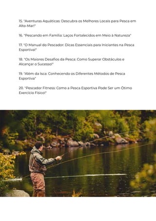 15. "Aventuras Aquáticas: Descubra os Melhores Locais para Pesca em
Alto-Mar!"
16. "Pescando em Família: Laços Fortalecidos em Meio à Natureza"
17. "O Manual do Pescador: Dicas Essenciais para Iniciantes na Pesca
Esportiva!"
18. "Os Maiores Desafios da Pesca: Como Superar Obstáculos e
Alcançar o Sucesso!"
19. "Além da Isca: Conhecendo os Diferentes Métodos de Pesca
Esportiva"
20. "Pescador Fitness: Como a Pesca Esportiva Pode Ser um Ótimo
Exercício Físico!"
 