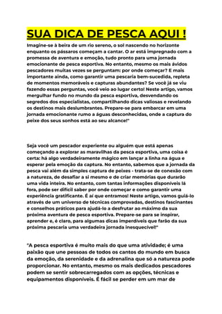 SUA DICA DE PESCA AQUI !
Imagine-se à beira de um rio sereno, o sol nascendo no horizonte
enquanto os pássaros começam a cantar. O ar está impregnado com a
promessa de aventura e emoção, tudo pronto para uma jornada
emocionante de pesca esportiva. No entanto, mesmo os mais ávidos
pescadores muitas vezes se perguntam: por onde começar? E mais
importante ainda, como garantir uma pescaria bem-sucedida, repleta
de momentos memoráveis e capturas abundantes? Se você já se viu
fazendo essas perguntas, você veio ao lugar certo! Neste artigo, vamos
mergulhar fundo no mundo da pesca esportiva, desvendando os
segredos dos especialistas, compartilhando dicas valiosas e revelando
os destinos mais deslumbrantes. Prepare-se para embarcar em uma
jornada emocionante rumo a águas desconhecidas, onde a captura do
peixe dos seus sonhos está ao seu alcance!"
Seja você um pescador experiente ou alguém que está apenas
começando a explorar as maravilhas da pesca esportiva, uma coisa é
certa: há algo verdadeiramente mágico em lançar a linha na água e
esperar pela emoção da captura. No entanto, sabemos que a jornada da
pesca vai além da simples captura de peixes - trata-se de conexão com
a natureza, de desafiar a si mesmo e de criar memórias que durarão
uma vida inteira. No entanto, com tantas informações disponíveis lá
fora, pode ser difícil saber por onde começar e como garantir uma
experiência gratificante. É aí que entramos! Neste artigo, vamos guiá-lo
através de um universo de técnicas comprovadas, destinos fascinantes
e conselhos práticos para ajudá-lo a desfrutar ao máximo da sua
próxima aventura de pesca esportiva. Prepare-se para se inspirar,
aprender e, é claro, para algumas dicas imperdíveis que farão da sua
próxima pescaria uma verdadeira jornada inesquecível!"
"A pesca esportiva é muito mais do que uma atividade; é uma
paixão que une pessoas de todos os cantos do mundo em busca
da emoção, da serenidade e da adrenalina que só a natureza pode
proporcionar. No entanto, mesmo os mais dedicados pescadores
podem se sentir sobrecarregados com as opções, técnicas e
equipamentos disponíveis. É fácil se perder em um mar de
 