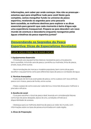 informações, sem saber por onde começar. Mas não se preocupe -
estamos aqui para simplificar tudo para você! Neste guia
completo, vamos mergulhar fundo no universo da pesca
esportiva, revelando os segredos para uma pescaria
bem-sucedida, os melhores destinos para explorar e as dicas
essenciais para garantir que cada momento à beira d'água seja
uma experiência inesquecível. Prepare-se para descobrir um novo
mundo de aventura e descoberta enquanto navegamos pelas
águas cristalinas da pesca esportiva juntos!"
Desvendando os Segredos da Pesca
Esportiva: Dicas de Especialistas Reveladas
CLICK AQUI PARA TER MAIS DICAS
1. Equipamentos Essenciais:
- Introdução aos equipamentos básicos necessários para uma pescaria
bem-sucedida, incluindo vara de pesca, carretilha ou molinete, linha de pesca,
anzóis, iscas, entre outros.
- Recomendações de marcas e modelos populares, bem como dicas para
escolher o equipamento certo para diferentes tipos de pesca e condições de água.
2. Técnicas Avançadas:
- Exploração de técnicas avançadas de pesca, como a pesca com isca artificial,
pesca com mosca, pesca de fundo, entre outras.
- Passo a passo de como executar cada técnica, incluindo dicas para melhorar a
precisão e eficácia.
3. Escolha do Local:
- Guia para escolher o local de pesca ideal, levando em consideração fatores
como tipo de peixe desejado, época do ano, condições climáticas e
disponibilidade de acessos.
- Destaque para os melhores destinos de pesca ao redor do mundo, com
informações sobre os tipos de peixes encontrados em cada região.
4. Dicas de Preparação:
 
