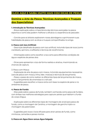 CLICK AQUI E SAIBA MUITO MAIS COM DICAS DE PESCA
Domine a Arte da Pesca: Técnicas Avançadas e Truques
dos Especialistas!
1. Introdução às Técnicas Avançadas:
- Breve explicação sobre a importância das técnicas avançadas na pesca
esportiva e como elas podem melhorar a eficácia e a experiência do pescador.
- Convite para os leitores explorarem novas abordagens e aprimorarem suas
habilidades de pesca com as dicas e truques compartilhados no artigo.
2. Pesca com Isca Artificial:
- Descrição detalhada da pesca com isca artificial, incluindo tipos de iscas (como
crankbaits, spinners, e softbaits) e técnicas de recolhimento.
- Orientações sobre como escolher a isca certa para diferentes condições de
água e espécies de peixes alvo.
- Dicas para apresentar a isca de forma realista e atrativa, maximizando as
chances de captura.
3. Pesca com Mosca:
- Exploração da arte da pesca com mosca, incluindo equipamentos necessários
(vara de pesca com mosca, linha, líder, moscas) e técnicas de lançamento.
- Passo a passo de como realizar os diferentes tipos de lançamentos de mosca,
como o lançamento de arremesso e o roll cast.
- Sugestões para escolher a mosca certa com base na espécie de peixe e no
ambiente de pesca.
4. Pesca de Fundo:
- Discussão sobre a pesca de fundo, também conhecida como pesca de fundeio,
com ênfase nas melhores estratégias para capturar peixes que habitam o fundo
do corpo d'água.
- Explicação sobre os diferentes tipos de montagens de anzol para pesca de
fundo, como a montagem de Carolina, a montagem de gancho triplo e a
montagem de paternoster.
- Sugestões para iscas e iscos eficazes para atrair peixes de fundo, como
minhocas, camarões e peixes mortos.
5. Pesca em Água Doce versus Água Salgada:
 