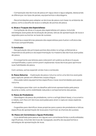 - Comparação das técnicas de pesca em água doce e água salgada, destacando
as diferenças nos tipos de peixes, equipamentos e abordagens.
- Recomendações para adaptar as técnicas de pesca com base no ambiente de
pesca, como a escolha de iscas e a seleção de pontos de pesca.
6. Dicas e Truques dos Especialistas:
- Compilação de dicas e truques dos especialistas em pesca, incluindo
estratégias avançadas de localização de peixes, táticas de apresentação de iscas e
segredos para aumentar as taxas de sucesso.
- Histórias e experiências pessoais dos especialistas para ilustrar a eficácia das
técnicas compartilhadas.
7. Conclusão:
- Recapitulação dos principais pontos discutidos no artigo, enfatizando a
importância da prática e da experimentação na maestria das técnicas avançadas
de pesca.
- Encorajamento aos leitores para colocarem em prática as dicas e truques
compartilhados, e para continuarem explorando novas técnicas para aprimorar
suas habilidades de pesca.
Com certeza, vamos expandir ainda mais o conteúdo:
8. Pesca Noturna: - Exploração da pesca noturna como uma técnica avançada
para capturar peixes em diferentes corpos d'água.
- Discussão sobre equipamentos específicos e iscas recomendadas para pesca
noturna.
- Estratégias para lidar com os desafios adicionais apresentados pela pesca
durante a noite, como visibilidade reduzida e comportamento dos peixes.
9. Pesca de Predadores:
- Abordagem da pesca de predadores, como o achigã (black bass), o tucunaré e
o robalo, com foco em técnicas avançadas para atrair e capturar essas espécies
desafiadoras.
- Sugestões para identificar áreas propícias para a pesca de predadores e táticas
específicas de apresentação de iscas para maximizar as chances de sucesso.
10. Pesca em Correntezas e Águas Profundas:
- Guia detalhado para pescar em águas com correntezas fortes e profundidades
significativas, incluindo técnicas de navegação, escolha de equipamentos e
estratégias de apresentação de iscas.
 