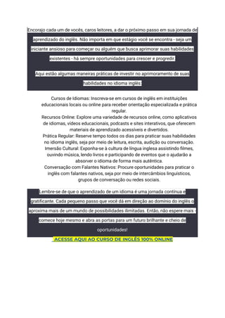 Encorajo cada um de vocês, caros leitores, a dar o próximo passo em sua jornada de
aprendizado do inglês. Não importa em que estágio você se encontra - seja um
iniciante ansioso para começar ou alguém que busca aprimorar suas habilidades
existentes - há sempre oportunidades para crescer e progredir.
Aqui estão algumas maneiras práticas de investir no aprimoramento de suas
habilidades no idioma inglês:
​ Cursos de Idiomas: Inscreva-se em cursos de inglês em instituições
educacionais locais ou online para receber orientação especializada e prática
regular.
​ Recursos Online: Explore uma variedade de recursos online, como aplicativos
de idiomas, vídeos educacionais, podcasts e sites interativos, que oferecem
materiais de aprendizado acessíveis e divertidos.
​ Prática Regular: Reserve tempo todos os dias para praticar suas habilidades
no idioma inglês, seja por meio de leitura, escrita, audição ou conversação.
​ Imersão Cultural: Exponha-se à cultura de língua inglesa assistindo filmes,
ouvindo música, lendo livros e participando de eventos que o ajudarão a
absorver o idioma de forma mais autêntica.
​ Conversação com Falantes Nativos: Procure oportunidades para praticar o
inglês com falantes nativos, seja por meio de intercâmbios linguísticos,
grupos de conversação ou redes sociais.
Lembre-se de que o aprendizado de um idioma é uma jornada contínua e
gratificante. Cada pequeno passo que você dá em direção ao domínio do inglês o
aproxima mais de um mundo de possibilidades ilimitadas. Então, não espere mais -
comece hoje mesmo e abra as portas para um futuro brilhante e cheio de
oportunidades!
ACESSE AQUI AO CURSO DE INGLÊS 100% ONLINE
 