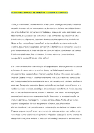 PERCA O MEDO DE FALAR EM PÚBLICO, APRENDA ORATÓRIA
"Você já se encontrou diante de uma plateia, com o coração disparado e as mãos
suando, prestes a iniciar uma apresentação? O medo de falar em público é uma
das ansiedades mais comuns enfrentadas por pessoas de todas as áreas da vida.
No entanto, a capacidade de comunicar-se de forma clara e persuasiva é uma
habilidade crucial para o sucesso em diversos aspectos pessoais e profissionais.
Neste artigo, mergulharemos no fascinante mundo das apresentações e da
oratória, desvendando segredos, compartilhando técnicas e oferecendo soluções
para transformar até os mais tímidos em comunicadores confiantes e cativantes.
Esteja preparado para descobrir como dominar a arte da comunicação e
conquistar a sua audiência do início ao fim."
Em um mundo onde a comunicação eficaz pode ser a diferença entre o sucesso e
o fracasso, dominar a arte da oratória é uma habilidade que transcende
simplesmente a capacidade de falar em público. É sobre influenciar, persuadir e
inspirar. É sobre conectar-se emocionalmente com sua audiência e conduzi-los
em uma jornada que os deixará não apenas informados, mas também motivados
para agir. Desvendar o segredo da comunicação persuasiva é mergulhar em um
vasto oceano de técnicas, estratégias e nuances que transformam meras palavras
em poderosas ferramentas de influência. Desde o tom da voz até a linguagem
corporal, cada aspecto da sua apresentação desempenha um papel crucial na
maneira como sua mensagem é recebida e interpretada. Neste artigo, vamos
explorar os segredos por trás das grandes oratórias, desvendando os
elementos-chave que compõem uma comunicação verdadeiramente persuasiva.
Prepare-se para mergulhar em um mundo de palavras, gestos e emoções, onde
cada frase é uma oportunidade para criar impacto e cada gesto é uma chance de
conquistar corações e mentes. Junte-se a nós nesta jornada rumo à maestria da
 