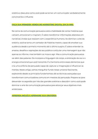 oratória e descubra como você pode se tornar um comunicador verdadeiramente
convincente e influente
FAÇA SUA PRIMEIRA VENDA NO MARKETING DIGITAL EM 24 HRS.
No cerne da comunicação persuasiva está a habilidade de contar histórias que
cativam, emocionam e inspiram. É sobre transformar informações abstratas em
narrativas vívidas que ressoam com a experiência humana. Ao dominar a arte da
oratória, você se torna um contador de histórias mestre, capaz de envolver sua
audiência desde o primeiro momento até o último suspiro. É sobre entender os
anseios, desafios e aspirações do seu público e articular uma mensagem que não
apenas os informe, mas também os mova a agir. Mas a comunicação persuasiva
vai além das palavras. Ela incorpora a linguagem do corpo, a entonação da voz e a
energia emocional que você transmite. É a harmonia entre esses elementos que
cria uma sinfonia de persuasão capaz de capturar a imaginação e influenciar as
mentes. Neste artigo, vamos mergulhar fundo nesse universo fascinante,
explorando desde os princípios fundamentais até as técnicas avançadas que
transformam comunicadores comuns em mestres da persuasão. Prepare-se para
desvendar os segredos por trás das grandes oratórias e descobrir como você pode
dominar a arte da comunicação persuasiva para alcançar seus objetivos mais
ambiciosos.
APRENDA INGLÊS E APRIMORE SUA ORATÓRIA
 