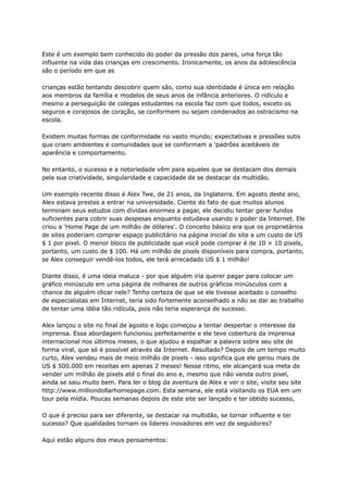 Este é um exemplo bem conhecido do poder da pressão dos pares, uma força tão
influente na vida das crianças em crescimento. Ironicamente, os anos da adolescência
são o período em que as
crianças estão tentando descobrir quem são, como sua identidade é única em relação
aos membros da família e modelos de seus anos de infância anteriores. O ridículo e
mesmo a perseguição de colegas estudantes na escola faz com que todos, exceto os
seguros e corajosos de coração, se conformem ou sejam condenados ao ostracismo na
escola.
Existem muitas formas de conformidade no vasto mundo; expectativas e pressões sutis
que criam ambientes e comunidades que se conformam a 'padrões aceitáveis ​
​
de
aparência e comportamento.
No entanto, o sucesso e a notoriedade vêm para aqueles que se destacam dos demais
pela sua criatividade, singularidade e capacidade de se destacar da multidão.
Um exemplo recente disso é Alex Twe, de 21 anos, da Inglaterra. Em agosto deste ano,
Alex estava prestes a entrar na universidade. Ciente do fato de que muitos alunos
terminam seus estudos com dívidas enormes a pagar, ele decidiu tentar gerar fundos
suficientes para cobrir suas despesas enquanto estudava usando o poder da Internet. Ele
criou a 'Home Page de um milhão de dólares'. O conceito básico era que os proprietários
de sites poderiam comprar espaço publicitário na página inicial do site a um custo de US
$ 1 por pixel. O menor bloco de publicidade que você pode comprar é de 10 × 10 pixels,
portanto, um custo de $ 100. Há um milhão de pixels disponíveis para compra, portanto,
se Alex conseguir vendê-los todos, ele terá arrecadado US $ 1 milhão!
Diante disso, é uma ideia maluca - por que alguém iria querer pagar para colocar um
gráfico minúsculo em uma página de milhares de outros gráficos minúsculos com a
chance de alguém clicar nele? Tenho certeza de que se ele tivesse aceitado o conselho
de especialistas em Internet, teria sido fortemente aconselhado a não se dar ao trabalho
de tentar uma idéia tão ridícula, pois não teria esperança de sucesso.
Alex lançou o site no final de agosto e logo começou a tentar despertar o interesse da
imprensa. Essa abordagem funcionou perfeitamente e ele teve cobertura da imprensa
internacional nos últimos meses, o que ajudou a espalhar a palavra sobre seu site de
forma viral, que só é possível através da Internet. Resultado? Depois de um tempo muito
curto, Alex vendeu mais de meio milhão de pixels - isso significa que ele gerou mais de
US $ 500.000 em receitas em apenas 2 meses! Nesse ritmo, ele alcançará sua meta de
vender um milhão de pixels até o final do ano e, mesmo que não venda outro pixel,
ainda se saiu muito bem. Para ler o blog da aventura de Alex e ver o site, visite seu site
http://www.milliondollarhomepage.com. Esta semana, ele está visitando os EUA em um
tour pela mídia. Poucas semanas depois de este site ser lançado e ter obtido sucesso,
O que é preciso para ser diferente, se destacar na multidão, se tornar influente e ter
sucesso? Que qualidades tornam os líderes inovadores em vez de seguidores?
Aqui estão alguns dos meus pensamentos:
 