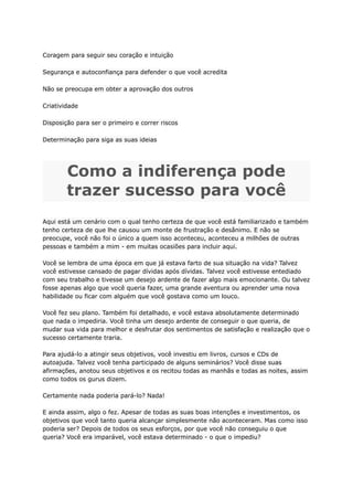 Coragem para seguir seu coração e intuição
Segurança e autoconfiança para defender o que você acredita
Não se preocupa em obter a aprovação dos outros
Criatividade
Disposição para ser o primeiro e correr riscos
Determinação para siga as suas ideias
Como a indiferença pode
trazer sucesso para você
Aqui está um cenário com o qual tenho certeza de que você está familiarizado e também
tenho certeza de que lhe causou um monte de frustração e desânimo. E não se
preocupe, você não foi o único a quem isso aconteceu, aconteceu a milhões de outras
pessoas e também a mim - em muitas ocasiões para incluir aqui.
Você se lembra de uma época em que já estava farto de sua situação na vida? Talvez
você estivesse cansado de pagar dívidas após dívidas. Talvez você estivesse entediado
com seu trabalho e tivesse um desejo ardente de fazer algo mais emocionante. Ou talvez
fosse apenas algo que você queria fazer, uma grande aventura ou aprender uma nova
habilidade ou ficar com alguém que você gostava como um louco.
Você fez seu plano. Também foi detalhado, e você estava absolutamente determinado
que nada o impediria. Você tinha um desejo ardente de conseguir o que queria, de
mudar sua vida para melhor e desfrutar dos sentimentos de satisfação e realização que o
sucesso certamente traria.
Para ajudá-lo a atingir seus objetivos, você investiu em livros, cursos e CDs de
autoajuda. Talvez você tenha participado de alguns seminários? Você disse suas
afirmações, anotou seus objetivos e os recitou todas as manhãs e todas as noites, assim
como todos os gurus dizem.
Certamente nada poderia pará-lo? Nada!
E ainda assim, algo o fez. Apesar de todas as suas boas intenções e investimentos, os
objetivos que você tanto queria alcançar simplesmente não aconteceram. Mas como isso
poderia ser? Depois de todos os seus esforços, por que você não conseguiu o que
queria? Você era imparável, você estava determinado - o que o impediu?
 