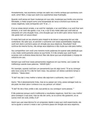 Honestamente, isso aconteceu comigo vez após vez e tenho certeza que aconteceu com
você, certo? Bem, é aqui que você e eu suportamos essa frustração.
Quando você pensa em fazer mudanças em sua vida, mudanças que trarão uma enorme
felicidade, o medo surgirá como uma tempestade de raiva e encherá sua mente de
coisas negativas, tudo começando com “E se ...”.
E se as coisas derem errado, e se você for rejeitado, e se você falhar, e se você ficar sem
dinheiro, e se você não gostar, e se, e se, e se! O seu medo sabe que você está se
colocando em uma situação nova, uma situação que vai te abrir para vários riscos e ela
não gosta nem um pouco disso!
O medo fará tudo ao seu alcance para impedi-lo de deixar a segurança de sua vida
confortável. Ele sabe que, se persistir o suficiente com essas possibilidades negativas,
você nem dará o primeiro passo em direção aos seus objetivos. Resultado? Você
continua da mesma forma, não atinge seus objetivos e não muda sua vida para melhor.
Vou compartilhar com você uma maneira muito poderosa de superar este obstáculo que
o seu medo continuamente coloca na sua frente. E é tão simples que você ficará
surpreso com a eficácia dessa técnica! Mas não deixe que sua simplicidade o impeça de
colocá-lo em uso.
Sempre que você tiver esses pensamentos negativos em sua mente, use o poder da
indiferença usando duas palavras: "ASSIM QUE."
Por exemplo, quando você tem um pensamento que diz algo como: “E se eu começar
este novo curso de TI e não for bom nisso. Vou parecer um idiota e perderei tempo e
dinheiro. ” Basta dizer:
“E daí? Vou dar o meu melhor e talvez não seja bom o suficiente, mas e daí? "
Outro: “Ela é absolutamente linda, mas se eu passar por cima, posso estragar tudo ou
ela pode me dizer para ir embora e eu vou parecer um idiota”.
"E daí? Se ela o fizer, então e daí, sua perda eu vou conseguir outra pessoa. ”
É tão poderoso porque você é indiferente a resultados negativos. Você faz o seu melhor
para conseguir o que quer, mas se não der certo, se os outros não gostarem, se os
outros rirem de você, então, E aí?
Assim que usei essa técnica fiz um progresso rápido e peço que você experimente, ela
vai te ajudar a vencer o medo e dar o primeiro passo em direção aos seus objetivos.
 