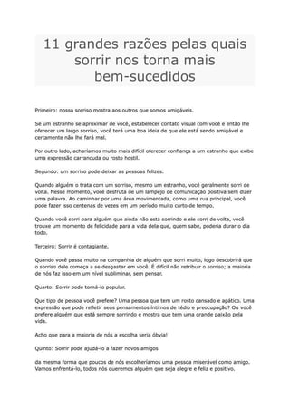 11 grandes razões pelas quais
sorrir nos torna mais
bem-sucedidos
Primeiro: nosso sorriso mostra aos outros que somos amigáveis.
Se um estranho se aproximar de você, estabelecer contato visual com você e então lhe
oferecer um largo sorriso, você terá uma boa ideia de que ele está sendo amigável e
certamente não lhe fará mal.
Por outro lado, acharíamos muito mais difícil oferecer confiança a um estranho que exibe
uma expressão carrancuda ou rosto hostil.
Segundo: um sorriso pode deixar as pessoas felizes.
Quando alguém o trata com um sorriso, mesmo um estranho, você geralmente sorri de
volta. Nesse momento, você desfruta de um lampejo de comunicação positiva sem dizer
uma palavra. Ao caminhar por uma área movimentada, como uma rua principal, você
pode fazer isso centenas de vezes em um período muito curto de tempo.
Quando você sorri para alguém que ainda não está sorrindo e ele sorri de volta, você
trouxe um momento de felicidade para a vida dela que, quem sabe, poderia durar o dia
todo.
Terceiro: Sorrir é contagiante.
Quando você passa muito na companhia de alguém que sorri muito, logo descobrirá que
o sorriso dele começa a se desgastar em você. É difícil não retribuir o sorriso; a maioria
de nós faz isso em um nível subliminar, sem pensar.
Quarto: Sorrir pode torná-lo popular.
Que tipo de pessoa você prefere? Uma pessoa que tem um rosto cansado e apático. Uma
expressão que pode refletir seus pensamentos íntimos de tédio e preocupação? Ou você
prefere alguém que está sempre sorrindo e mostra que tem uma grande paixão pela
vida.
Acho que para a maioria de nós a escolha seria óbvia!
Quinto: Sorrir pode ajudá-lo a fazer novos amigos
da mesma forma que poucos de nós escolheríamos uma pessoa miserável como amigo.
Vamos enfrentá-lo, todos nós queremos alguém que seja alegre e feliz e positivo.
 