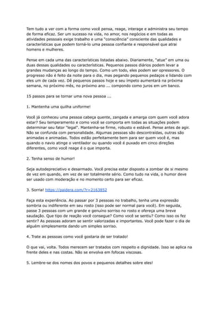 Tem tudo a ver com a forma como você pensa, reage, interage e administra seu tempo
de forma eficaz. Ser um sucesso na vida, no amor, nos negócios e em todas as
atividades pessoais exige trabalho e uma “consciência” consciente das qualidades e
características que podem torná-lo uma pessoa confiante e responsável que atrai
homens e mulheres.
Pense em cada uma das características listadas abaixo. Diariamente, “atue” em uma ou
duas dessas qualidades ou características. Pequenos passos diários podem levar a
grandes mudanças ao longo do tempo. Como um todo, eles podem ser opressores. O
progresso não é feito da noite para o dia, mas pegando pequenos pedaços e lidando com
eles um de cada vez. Dê pequenos passos hoje e seu ímpeto aumentará na próxima
semana, no próximo mês, no próximo ano ... compondo como juros em um banco.
15 passos para se tornar uma nova pessoa ...
1. Mantenha uma quilha uniforme!
Você já conheceu uma pessoa cabeça quente, zangada e amarga com quem você adora
estar? Seu temperamento e como você se comporta em todas as situações podem
determinar seu fator "legal". Mantenha-se firme, robusto e estável. Pense antes de agir.
Não se confunda com personalidade. Algumas pessoas são descontraídas, outras são
animadas e animadas. Todos estão perfeitamente bem para ser quem você é, mas
quando o navio atinge o ventilador ou quando você é puxado em cinco direções
diferentes, como você reage é o que importa.
2. Tenha senso de humor!
Seja autodepreciativo e desarmado. Você precisa estar disposto a zombar de si mesmo
de vez em quando, em vez de ser totalmente sério. Como tudo na vida, o humor deve
ser usado com moderação e no momento certo para ser eficaz.
3. Sorria! https://paidera.com/?r=2163852
Faça esta experiência. Ao passar por 3 pessoas no trabalho, tenha uma expressão
sombria ou indiferente em seu rosto (isso pode ser normal para você). Em seguida,
passe 3 pessoas com um grande e genuíno sorriso no rosto e ofereça uma breve
saudação. Que tipo de reação você consegue? Como você se sentiu? Como isso os fez
sentir? As pessoas adoram se sentir valorizadas e importantes. Você pode fazer o dia de
alguém simplesmente dando um simples sorriso.
4. Trate as pessoas como você gostaria de ser tratado!
O que vai, volta. Todos merecem ser tratados com respeito e dignidade. Isso se aplica na
frente deles e nas costas. Não se envolva em fofocas viscosas.
5. Lembre-se dos nomes dos povos e pequenos detalhes sobre eles!
 