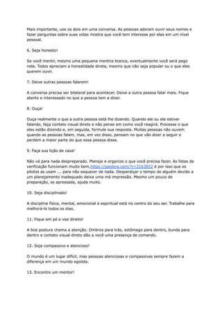 Mais importante, use os dois em uma conversa. As pessoas adoram ouvir seus nomes e
fazer perguntas sobre suas vidas mostra que você tem interesse por elas em um nível
pessoal.
6. Seja honesto!
Se você mentir, mesmo uma pequena mentira branca, eventualmente você será pego
nela. Todos apreciam a honestidade direta, mesmo que não seja popular ou o que eles
querem ouvir.
7. Deixe outras pessoas falarem!
A conversa precisa ser bilateral para acontecer. Deixe a outra pessoa falar mais. Fique
atento e interessado no que a pessoa tem a dizer.
8. Ouça!
Ouça realmente o que a outra pessoa está lhe dizendo. Quando ele ou ela estiver
falando, faça contato visual direto e não pense em como você reagirá. Processe o que
eles estão dizendo e, em seguida, formule sua resposta. Muitas pessoas não ouvem
quando as pessoas falam, mas, em vez disso, pensam no que vão dizer a seguir e
perdem a maior parte do que essa pessoa disse.
9. Faça sua lição de casa!
Não vá para nada despreparado. Planeje e organize o que você precisa fazer. As listas de
verificação funcionam muito bem,https://paidera.com/?r=2163852 é por isso que os
pilotos as usam ... para não esquecer de nada. Desperdiçar o tempo de alguém devido a
um planejamento inadequado deixa uma má impressão. Mesmo um pouco de
preparação, se apressada, ajuda muito.
10. Seja disciplinado!
A disciplina física, mental, emocional e espiritual está no centro do seu ser. Trabalhe para
melhorá-lo todos os dias.
11. Fique em pé e voe direito!
A boa postura chama a atenção. Ombros para trás, estômago para dentro, bunda para
dentro e contato visual direto dão a você uma presença de comando.
12. Seja compassivo e atencioso!
O mundo é um lugar difícil, mas pessoas atenciosas e compassivas sempre fazem a
diferença em um mundo egoísta.
13. Encontre um mentor!
 