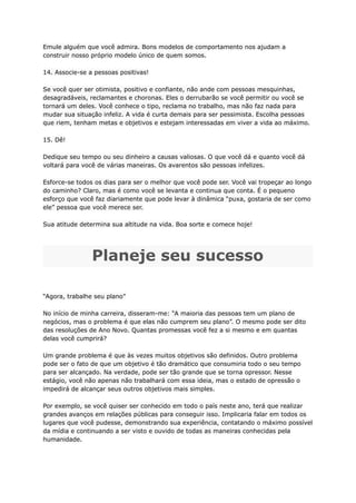 Emule alguém que você admira. Bons modelos de comportamento nos ajudam a
construir nosso próprio modelo único de quem somos.
14. Associe-se a pessoas positivas!
Se você quer ser otimista, positivo e confiante, não ande com pessoas mesquinhas,
desagradáveis, reclamantes e choronas. Eles o derrubarão se você permitir ou você se
tornará um deles. Você conhece o tipo, reclama no trabalho, mas não faz nada para
mudar sua situação infeliz. A vida é curta demais para ser pessimista. Escolha pessoas
que riem, tenham metas e objetivos e estejam interessadas em viver a vida ao máximo.
15. Dê!
Dedique seu tempo ou seu dinheiro a causas valiosas. O que você dá e quanto você dá
voltará para você de várias maneiras. Os avarentos são pessoas infelizes.
Esforce-se todos os dias para ser o melhor que você pode ser. Você vai tropeçar ao longo
do caminho? Claro, mas é como você se levanta e continua que conta. É o pequeno
esforço que você faz diariamente que pode levar à dinâmica “puxa, gostaria de ser como
ele” pessoa que você merece ser.
Sua atitude determina sua altitude na vida. Boa sorte e comece hoje!
Planeje seu sucesso
“Agora, trabalhe seu plano”
No início de minha carreira, disseram-me: “A maioria das pessoas tem um plano de
negócios, mas o problema é que elas não cumprem seu plano”. O mesmo pode ser dito
das resoluções de Ano Novo. Quantas promessas você fez a si mesmo e em quantas
delas você cumprirá?
Um grande problema é que às vezes muitos objetivos são definidos. Outro problema
pode ser o fato de que um objetivo é tão dramático que consumiria todo o seu tempo
para ser alcançado. Na verdade, pode ser tão grande que se torna opressor. Nesse
estágio, você não apenas não trabalhará com essa ideia, mas o estado de opressão o
impedirá de alcançar seus outros objetivos mais simples.
Por exemplo, se você quiser ser conhecido em todo o país neste ano, terá que realizar
grandes avanços em relações públicas para conseguir isso. Implicaria falar em todos os
lugares que você pudesse, demonstrando sua experiência, contatando o máximo possível
da mídia e continuando a ser visto e ouvido de todas as maneiras conhecidas pela
humanidade.
 