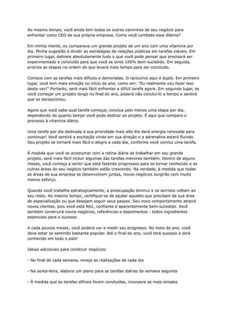 Ao mesmo tempo, você ainda tem todos os outros caminhos de seu negócio para
enfrentar como CEO de sua própria empresa. Como você combate esse dilema?
Em minha mente, eu comparava um grande projeto de um ano com uma vitamina por
dia. Minha sugestão é dividir as estratégias de relações públicas em tarefas viáveis. Em
primeiro lugar, delineie absolutamente tudo o que você pode pensar que precisará ser
experimentado e concluído para que você se sinta 100% bem-sucedido. Em seguida,
priorize as etapas na ordem do que levará mais tempo para ser concluído.
Comece com as tarefas mais difíceis e demoradas. O raciocínio aqui é duplo. Em primeiro
lugar, você tem mais emoção no início do ano, como em: "Eu realmente vou fazer isso
desta vez!" Portanto, será mais fácil enfrentar a difícil tarefa agora. Em segundo lugar, se
você começar um projeto longo no final do ano, poderá não concluí-lo a tempo e sentirá
que se decepcionou.
Agora que você sabe qual tarefa começar, conclua pelo menos uma etapa por dia,
dependendo de quanto tempo você pode dedicar ao projeto. É aqui que comparo o
processo à vitamina diária.
Uma tarefa por dia dedicada à sua prioridade mais alta lhe dará energia renovada para
continuar! Você sentirá a excitação vindo em sua direção e a adrenalina estará fluindo.
Seu projeto se tornará mais fácil e alegre a cada dia, conforme você conclui uma tarefa.
À medida que você se acostumar com a rotina diária de trabalhar em seu grande
projeto, será mais fácil incluir algumas das tarefas menores também. Dentro de alguns
meses, você começa a sentir que está fazendo progressos para se tornar conhecido e as
outras áreas do seu negócio também estão crescendo. Na verdade, à medida que todas
as áreas de sua empresa se desenvolvem juntas, novos negócios surgirão com muito
menos esforço.
Quando você trabalha estrategicamente, a preocupação diminui e os sorrisos voltam ao
seu rosto. Ao mesmo tempo, certifique-se de ajudar aqueles que precisam de sua área
de especialização ou que desejam seguir seus passos. Seu novo comportamento atrairá
novos clientes, pois você está feliz, confiante e aparentemente bem-sucedido. Você
também construirá novos negócios, referências e depoimentos - todos ingredientes
essenciais para o sucesso.
A cada poucos meses, você poderá ver e medir seu progresso. No meio do ano, você
deve estar se sentindo bastante popular. Até o final do ano, você terá sucesso e será
conhecido em todo o país!
Ideias adicionais para construir negócios:
- No final de cada semana, reveja as realizações de cada dia
- Na sexta-feira, elabore um plano para as tarefas diárias da semana seguinte
- À medida que as tarefas difíceis forem concluídas, incorpore as mais simples
 