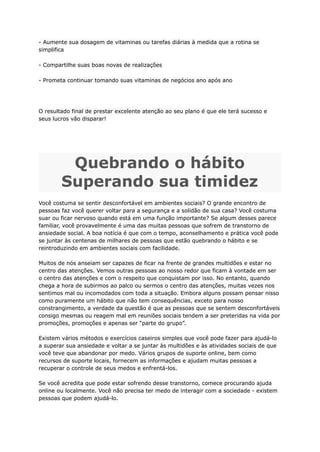 - Aumente sua dosagem de vitaminas ou tarefas diárias à medida que a rotina se
simplifica
- Compartilhe suas boas novas de realizações
- Prometa continuar tomando suas vitaminas de negócios ano após ano
O resultado final de prestar excelente atenção ao seu plano é que ele terá sucesso e
seus lucros vão disparar!
Quebrando o hábito
Superando sua timidez
Você costuma se sentir desconfortável em ambientes sociais? O grande encontro de
pessoas faz você querer voltar para a segurança e a solidão de sua casa? Você costuma
suar ou ficar nervoso quando está em uma função importante? Se algum desses parece
familiar, você provavelmente é uma das muitas pessoas que sofrem de transtorno de
ansiedade social. A boa notícia é que com o tempo, aconselhamento e prática você pode
se juntar às centenas de milhares de pessoas que estão quebrando o hábito e se
reintroduzindo em ambientes sociais com facilidade.
Muitos de nós anseiam ser capazes de ficar na frente de grandes multidões e estar no
centro das atenções. Vemos outras pessoas ao nosso redor que ficam à vontade em ser
o centro das atenções e com o respeito que conquistam por isso. No entanto, quando
chega a hora de subirmos ao palco ou sermos o centro das atenções, muitas vezes nos
sentimos mal ou incomodados com toda a situação. Embora alguns possam pensar nisso
como puramente um hábito que não tem consequências, exceto para nosso
constrangimento, a verdade da questão é que as pessoas que se sentem desconfortáveis
​
​
consigo mesmas ou reagem mal em reuniões sociais tendem a ser preteridas na vida por
promoções, promoções e apenas ser “parte do grupo”.
Existem vários métodos e exercícios caseiros simples que você pode fazer para ajudá-lo
a superar sua ansiedade e voltar a se juntar às multidões e às atividades sociais de que
você teve que abandonar por medo. Vários grupos de suporte online, bem como
recursos de suporte locais, fornecem as informações e ajudam muitas pessoas a
recuperar o controle de seus medos e enfrentá-los.
Se você acredita que pode estar sofrendo desse transtorno, comece procurando ajuda
online ou localmente. Você não precisa ter medo de interagir com a sociedade - existem
pessoas que podem ajudá-lo.
 