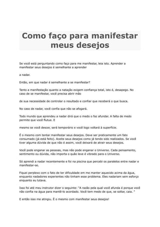 Como faço para manifestar
meus desejos
Se você está perguntando como faço para me manifestar, leia isto. Aprender a
manifestar seus desejos é semelhante a aprender
a nadar.
Então, em que nadar é semelhante a se manifestar?
Tanto a manifestação quanto a natação exigem confiança total, isto é, desapego. No
caso de se manifestar, você precisa abrir mão
de sua necessidade de controlar o resultado e confiar que receberá o que busca.
No caso de nadar, você confia que não se afogará.
Todo mundo que aprendeu a nadar dirá que o medo o faz afundar. A falta de medo
permite que você flutue. E
mesmo se você descer, será temporário e você logo voltará à superfície.
É o mesmo com tentar manifestar seus desejos. Deve ser praticamente um fato
consumado (já está feito). Aceite seus desejos como já tendo sido realizados. Se você
tiver alguma dúvida de que não é assim, você deixará de atrair seus desejos.
Você pode enganar as pessoas, mas não pode enganar o Universo. Cada pensamento,
sentimento ou dúvida, não importa o quão leve é ​
​
vibrado para o Universo.
Só aprendi a nadar recentemente e foi na piscina que percebi os paralelos entre nadar e
manifestar-se.
Fiquei perplexo com o fato de ter dificuldade em me manter aquecido acima da água,
enquanto nadadores experientes não tinham esse problema. Eles nadariam sem esforço
enquanto eu lutava.
Isso foi até meu instrutor dizer o seguinte: “A razão pela qual você afunda é porque você
não confia na água para mantê-lo acordado. Você tem medo de que, se soltar, caia. ”
E então isso me atingiu. É o mesmo com manifestar seus desejos!
 