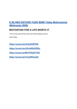 E SE NÃO ESTIVER TUDO BEM? Vídeo Motivacional
(Motivação 2020)
MOTIVATION FOR A LIFE WORTH IT.
“To live is the rarest thing in the world. Most people just exist."
Oscar Wilde
https://youtu.be/2c0y5H0FG6I
https://youtu.be/JDvANX4CRZo
https://youtu.be/Bl1FOKpFY2Q
https://youtu.be/7oLbREqo2ls
 