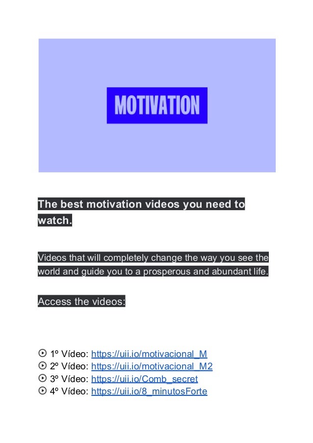 The best motivation videos you need to
watch.
Videos that will completely change the way you see the
world and guide you to a prosperous and abundant life.
Access the videos:
1º Vídeo: https://uii.io/motivacional_M
2º Vídeo: https://uii.io/motivacional_M2
3º Vídeo: https://uii.io/Comb_secret
4º Vídeo: https://uii.io/8_minutosForte
 