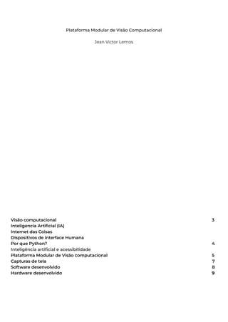Plataforma Modular de Visão Computacional
Jean Victor Lemos
Visão computacional 3
Inteligencia Artificial (IA)
Internet das Coisas
Dispositivos de interface Humana
Por que Python? 4
Inteligência artificial e acessibilidade
Plataforma Modular de Visão computacional 5
Capturas de tela 7
Software desenvolvido 8
Hardware desenvolvido 9
 