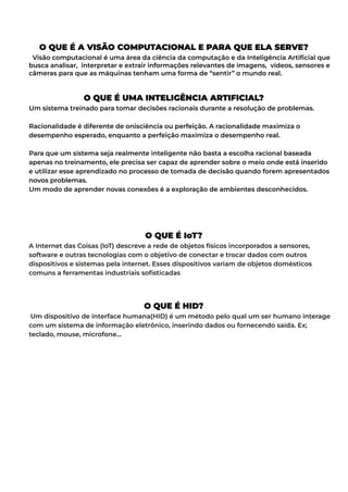 O QUE É A VISÃO COMPUTACIONAL E PARA QUE ELA SERVE?
Visão computacional é uma área da ciência da computação e da Inteligência Artificial que
busca analisar, interpretar e extrair informações relevantes de imagens, vídeos, sensores e
câmeras para que as máquinas tenham uma forma de “sentir” o mundo real.
O QUE É UMA INTELIGÊNCIA ARTIFICIAL?
Um sistema treinado para tomar decisões racionais durante a resolução de problemas.
Racionalidade é diferente de onisciência ou perfeição. A racionalidade maximiza o
desempenho esperado, enquanto a perfeição maximiza o desempenho real.
Para que um sistema seja realmente inteligente não basta a escolha racional baseada
apenas no treinamento, ele precisa ser capaz de aprender sobre o meio onde está inserido
e utilizar esse aprendizado no processo de tomada de decisão quando forem apresentados
novos problemas.
Um modo de aprender novas conexões é a exploração de ambientes desconhecidos.
O QUE É IoT?
A Internet das Coisas (IoT) descreve a rede de objetos físicos incorporados a sensores,
software e outras tecnologias com o objetivo de conectar e trocar dados com outros
dispositivos e sistemas pela internet. Esses dispositivos variam de objetos domésticos
comuns a ferramentas industriais sofisticadas
O QUE É HID?
Um dispositivo de interface humana(HID) é um método pelo qual um ser humano interage
com um sistema de informação eletrônico, inserindo dados ou fornecendo saída. Ex;
teclado, mouse, microfone…
 