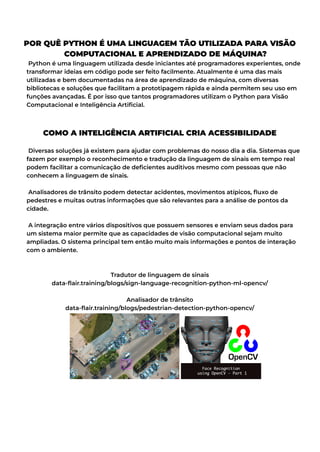 POR QUÊ PYTHON É UMA LINGUAGEM TÃO UTILIZADA PARA VISÃO
COMPUTACIONAL E APRENDIZADO DE MÁQUINA?
Python é uma linguagem utilizada desde iniciantes até programadores experientes, onde
transformar ideias em código pode ser feito facilmente. Atualmente é uma das mais
utilizadas e bem documentadas na área de aprendizado de máquina, com diversas
bibliotecas e soluções que facilitam a prototipagem rápida e ainda permitem seu uso em
funções avançadas. É por isso que tantos programadores utilizam o Python para Visão
Computacional e Inteligência Artificial.
COMO A INTELIGÊNCIA ARTIFICIAL CRIA ACESSIBILIDADE
Diversas soluções já existem para ajudar com problemas do nosso dia a dia. Sistemas que
fazem por exemplo o reconhecimento e tradução da linguagem de sinais em tempo real
podem facilitar a comunicação de deficientes auditivos mesmo com pessoas que não
conhecem a linguagem de sinais.
Analisadores de trânsito podem detectar acidentes, movimentos atípicos, fluxo de
pedestres e muitas outras informações que são relevantes para a análise de pontos da
cidade.
A integração entre vários dispositivos que possuem sensores e enviam seus dados para
um sistema maior permite que as capacidades de visão computacional sejam muito
ampliadas. O sistema principal tem então muito mais informações e pontos de interação
com o ambiente.
Tradutor de linguagem de sinais
data-flair.training/blogs/sign-language-recognition-python-ml-opencv/
Analisador de trânsito
data-flair.training/blogs/pedestrian-detection-python-opencv/
 