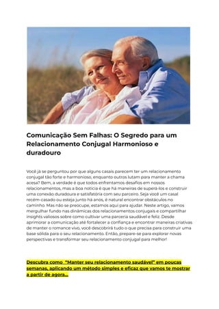 Comunicação Sem Falhas: O Segredo para um
Relacionamento Conjugal Harmonioso e
duradouro
Você já se perguntou por que alguns casais parecem ter um relacionamento
conjugal tão forte e harmonioso, enquanto outros lutam para manter a chama
acesa? Bem, a verdade é que todos enfrentamos desafios em nossos
relacionamentos, mas a boa notícia é que há maneiras de superá-los e construir
uma conexão duradoura e satisfatória com seu parceiro. Seja você um casal
recém-casado ou esteja junto há anos, é natural encontrar obstáculos no
caminho. Mas não se preocupe, estamos aqui para ajudar. Neste artigo, vamos
mergulhar fundo nas dinâmicas dos relacionamentos conjugais e compartilhar
insights valiosos sobre como cultivar uma parceria saudável e feliz. Desde
aprimorar a comunicação até fortalecer a confiança e encontrar maneiras criativas
de manter o romance vivo, você descobrirá tudo o que precisa para construir uma
base sólida para o seu relacionamento. Então, prepare-se para explorar novas
perspectivas e transformar seu relacionamento conjugal para melhor!
Descubra como “Manter seu relacionamento saudável” em poucas
semanas, aplicando um método simples e eficaz que vamos te mostrar
a partir de agora…
 