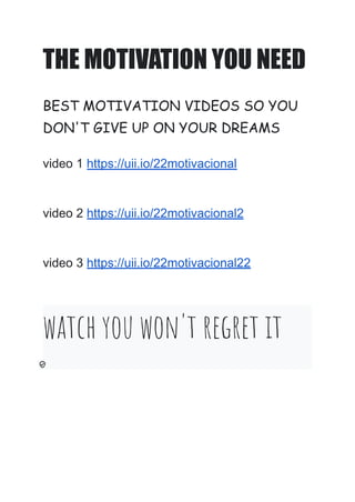 THE MOTIVATION YOU NEED
BEST MOTIVATION VIDEOS SO YOU
DON'T GIVE UP ON YOUR DREAMS
video 1 https://uii.io/22motivacional
video 2 https://uii.io/22motivacional2
video 3 https://uii.io/22motivacional22
watch you won't regret it
 