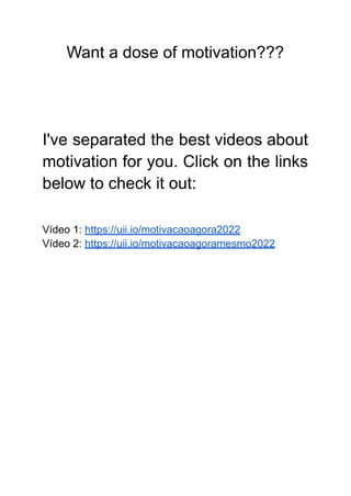 Want a dose of motivation???
I've separated the best videos about
motivation for you. Click on the links
below to check it out:
Vídeo 1: https://uii.io/motivacaoagora2022
Vídeo 2: https://uii.io/motivacaoagoramesmo2022
 
