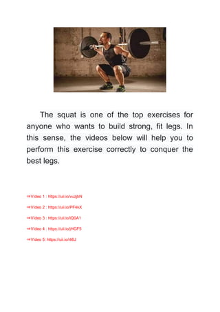 The squat is one of the top exercises for
anyone who wants to build strong, fit legs. In
this sense, the videos below will help you to
perform this exercise correctly to conquer the
best legs.
⇒Vídeo 1 : https://uii.io/vuzjbN
⇒Vídeo 2 : https://uii.io/PF4kX
⇒Vídeo 3 : https://uii.io/lQ0A1
⇒Vídeo 4 : https://uii.io/jHGF5
⇒Vídeo 5: https://uii.io/rli6J
 