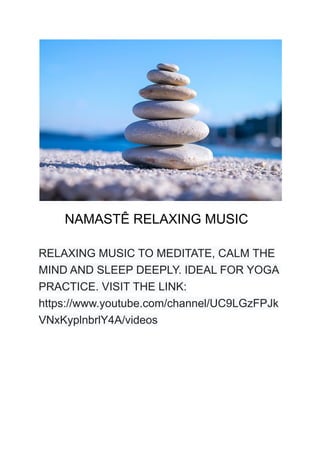 NAMASTÊ RELAXING MUSIC
RELAXING MUSIC TO MEDITATE, CALM THE
MIND AND SLEEP DEEPLY. IDEAL FOR YOGA
PRACTICE. VISIT THE LINK:
https://www.youtube.com/channel/UC9LGzFPJk
VNxKyplnbrlY4A/videos
 