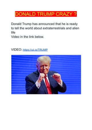 DONALD TRUMP CRAZY ?
Donald Trump has announced that he is ready
to tell the world about extraterrestrials and alien
life
Video in the link below.
VIDEO:: https://uii.io/TRUMP
 