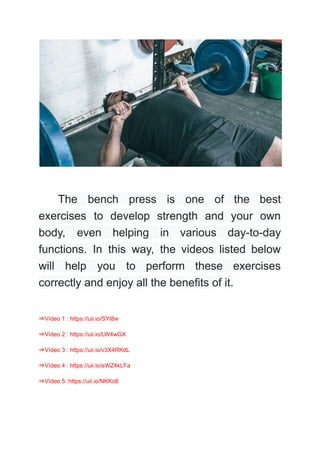 The bench press is one of the best
exercises to develop strength and your own
body, even helping in various day-to-day
functions. In this way, the videos listed below
will help you to perform these exercises
correctly and enjoy all the benefits of it.
⇒Vídeo 1 : https://uii.io/SYt8w
⇒Vídeo 2 : https://uii.io/LW4wGX
⇒Vídeo 3 : https://uii.io/v3X4RKdL
⇒Vídeo 4 : https://uii.io/eWZ4kLFa
⇒Vídeo 5: https://uii.io/NKKo6
 