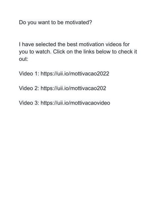 Do you want to be motivated?
I have selected the best motivation videos for
you to watch. Click on the links below to check it
out:
Video 1: https://uii.io/mottivacao2022
Video 2: https://uii.io/mottivacao202
Video 3: https://uii.io/mottivacaovideo
 