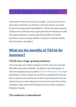 TikTok Mastery for Business
The benefits of TikTok for business are multiple – you just need to have a
clear vision of what they are and how to make them work for your brand.
As one of the newest social media platforms, TikTok’s user base is growing
rapidly and it’s quickly becoming a great opportunity for businesses to reach
new, larger audiences. I’m taking a look at the benefits of TikTok for
businesses, so you can gauge whether it’s worth your business investing
time and money in the platform.
What are the benefits of TikTok for
business?
TikTok has a huge, growing audience
There have been over 2 billion downloads of TikTok, and it has more than
800 million active users worldwide. The platform’s main demographic of
users are teenagers and young adults;​ 32.5% of TikTok users in the US​ are
aged between 10 and 19 years old, and 29.5% are between 20 to 29 years.
But the volume of users and the rate at which it’s growing means that it can
provide access to a huge audience and it seems to be easier than on other
channels to create video content that goes viral and reaches hundreds or
thousands of people.
The audience is international
 
