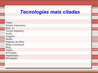 Tecnologias mais citadas

Vídeo;
Textos impressos;
Som, tv;
Textos digitados;
Audio;
Imagem;
Slides;
Páginas da Web;
Mapa conceitual;
Blog;
Jogos;
Animação;
Hipertextos;
Simulação.
 