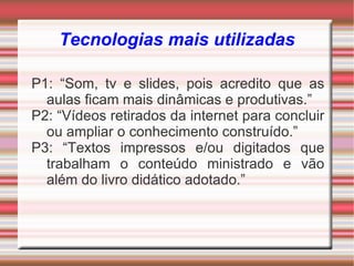 Tecnologias mais utilizadas

P1: “Som, tv e slides, pois acredito que as
  aulas ficam mais dinâmicas e produtivas.”
P2: “Vídeos retirados da internet para concluir
  ou ampliar o conhecimento construído.”
P3: “Textos impressos e/ou digitados que
  trabalham o conteúdo ministrado e vão
  além do livro didático adotado.”
 