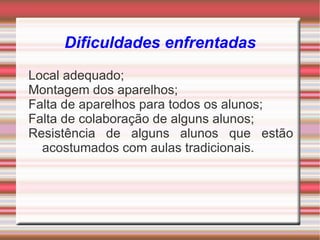 Dificuldades enfrentadas
Local adequado;
Montagem dos aparelhos;
Falta de aparelhos para todos os alunos;
Falta de colaboração de alguns alunos;
Resistência de alguns alunos que estão
  acostumados com aulas tradicionais.
 