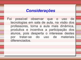 Considerações
Foi possível observar que o uso de
  tecnologias em sala de aula, na visão dos
  professores, torna a aula mais dinâmica,
  produtiva e incentiva a participação dos
  alunos, pois desperta o interesse destes
  por tratar-se do uso de materiais
  diferenciados.
 