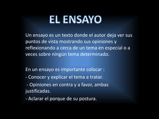 Un ensayo es un texto donde el autor deja ver sus
puntos de vista mostrando sus opiniones y
reflexionando a cerca de un tema en especial o a
veces sobre ningún tema determinado.
En un ensayo es importante colocar :
- Conocer y explicar el tema a tratar.
- Opiniones en contra y a favor, ambas
justificadas.
- Aclarar el porque de su postura.
 