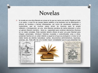 Novelas
O la novela es una obra literaria en prosa en la que se narra una acción fingida en todo
o en parte, y cuyo fin es causar placer estético a los lectores con la descripción o
pintura de sucesos o lances interesantes, así como de caracteres, pasiones y
costumbres, que en muchos casos sirven de insumos para la propia
reflexión o introspección, es una obra literaria narrativa de cierta extensión y como
un género literario narrativo , tiene su capacidad para contener elementos diversos
en un relato complejo. Este carácter abierto ofrece al autor una gran libertad para
integrar personajes, introducir historias cruzadas o subordinadas unas a otras,
presentar hechos en un orden distinto a aquel en el que se produjeron o incluir en el
relato textos de distinta naturaleza: cartas, documentos administrativos, leyendas,
poemas, etc. Todo ello da a la novela mayor complejidad que la que presentan los
demás subgéneros narrativos.
 